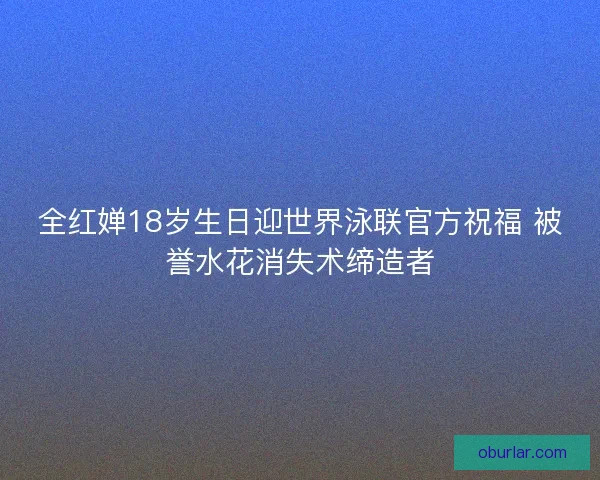 全红婵18岁生日迎世界泳联官方祝福 被誉水花消失术缔造者
