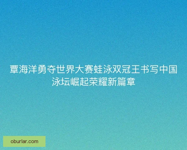 覃海洋勇夺世界大赛蛙泳双冠王书写中国泳坛崛起荣耀新篇章