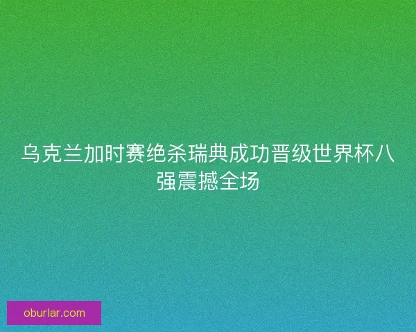乌克兰加时赛绝杀瑞典成功晋级世界杯八强震撼全场