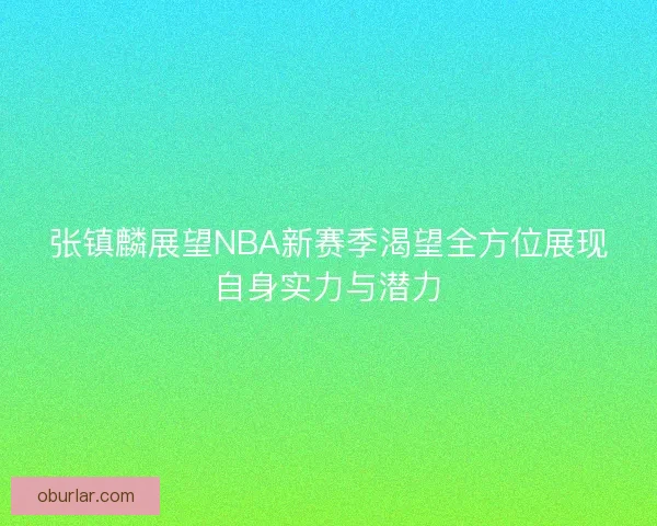 张镇麟展望NBA新赛季渴望全方位展现自身实力与潜力