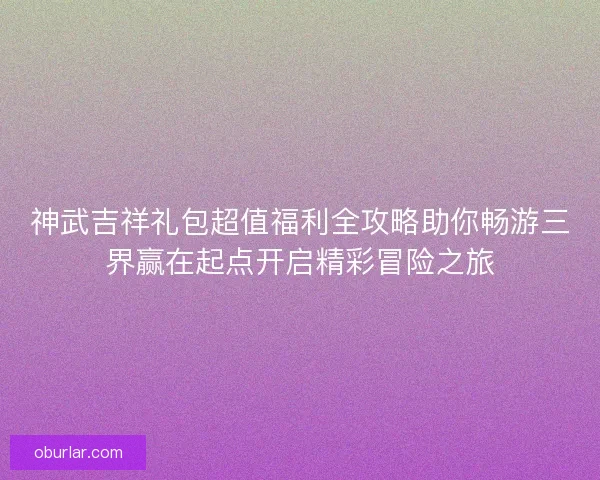 神武吉祥礼包超值福利全攻略助你畅游三界赢在起点开启精彩冒险之旅