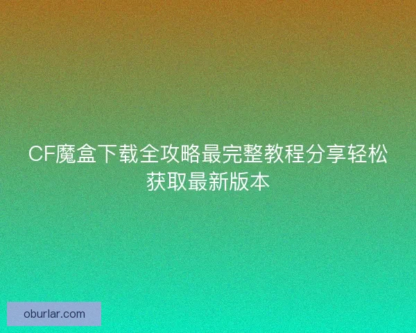CF魔盒下载全攻略最完整教程分享轻松获取最新版本