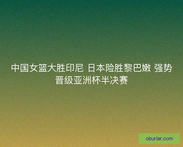 中国女篮大胜印尼 日本险胜黎巴嫩 强势晋级亚洲杯半决赛