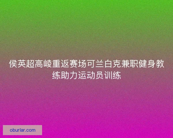 侯英超高崚重返赛场可兰白克兼职健身教练助力运动员训练