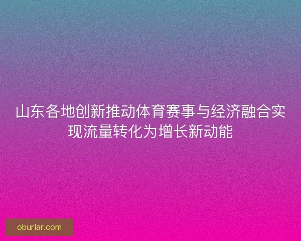 山东各地创新推动体育赛事与经济融合实现流量转化为增长新动能