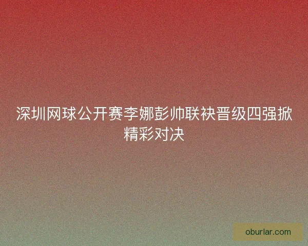 深圳网球公开赛李娜彭帅联袂晋级四强掀精彩对决