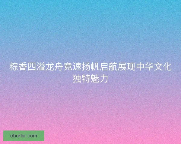 粽香四溢龙舟竞速扬帆启航展现中华文化独特魅力