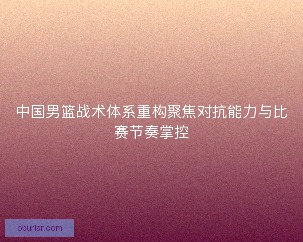 中国男篮战术体系重构聚焦对抗能力与比赛节奏掌控