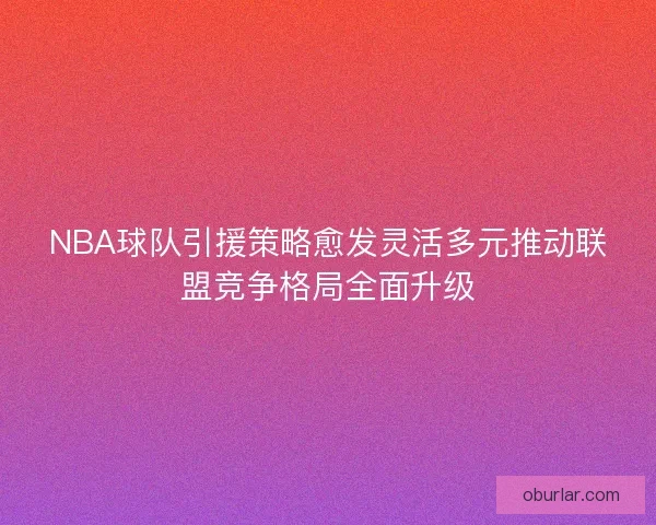NBA球队引援策略愈发灵活多元推动联盟竞争格局全面升级