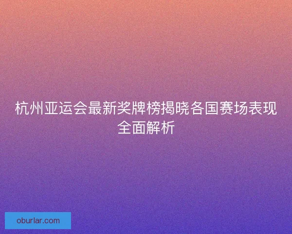 杭州亚运会最新奖牌榜揭晓各国赛场表现全面解析